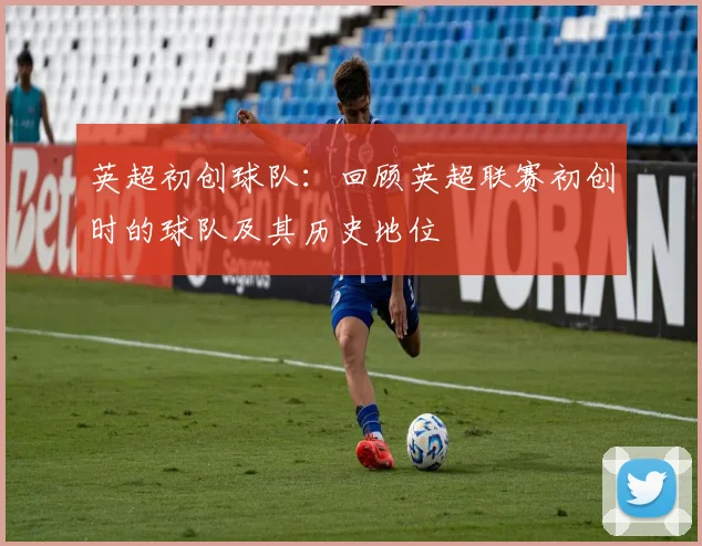 英超初创球队：回顾英超联赛初创时的球队及其历史地位