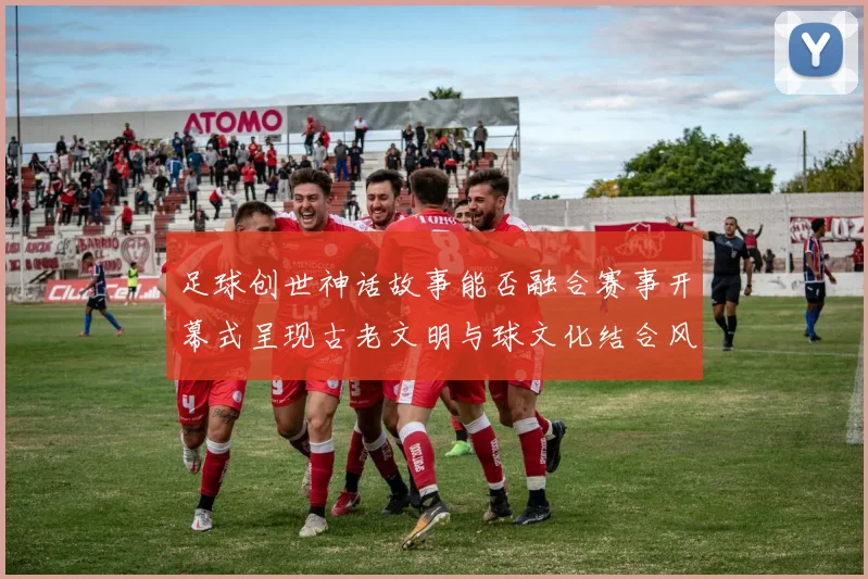 足球创世神话故事能否融合赛事开幕式呈现古老文明与球文化结合风格