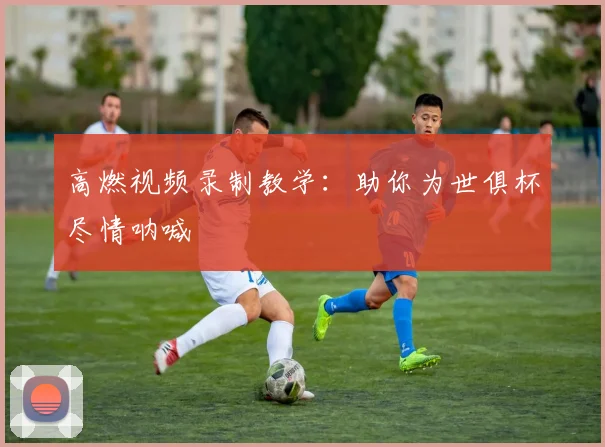 高燃视频录制教学：助你为世俱杯尽情呐喊