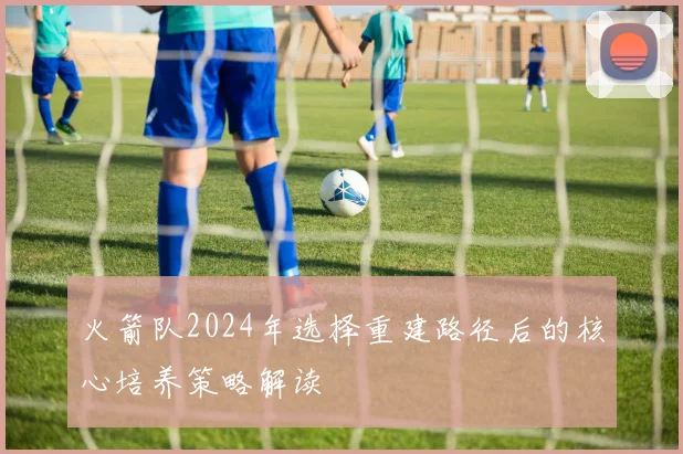 火箭队2024年选择重建路径后的核心培养策略解读